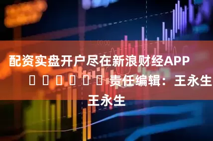 配资实盘开户尽在新浪财经APP            						责任编辑：王永生