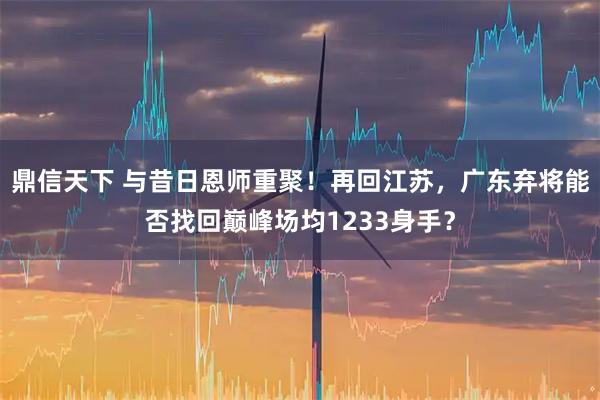 鼎信天下 与昔日恩师重聚！再回江苏，广东弃将能否找回巅峰场均1233身手？