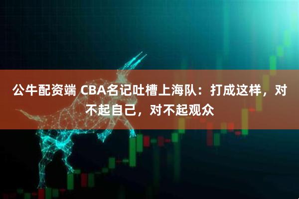公牛配资端 CBA名记吐槽上海队：打成这样，对不起自己，对不起观众