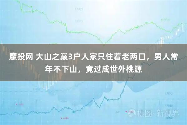 魔投网 大山之巅3户人家只住着老两口，男人常年不下山，竟过成世外桃源