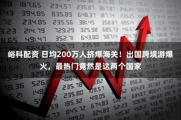 峪科配资 日均200万人挤爆海关！出国跨境游爆火，最热门竟然是这两个国家