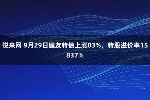 悦来网 9月29日健友转债上涨03%，转股溢价率15837%