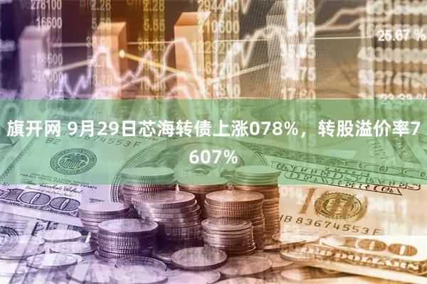 旗开网 9月29日芯海转债上涨078%，转股溢价率7607%
