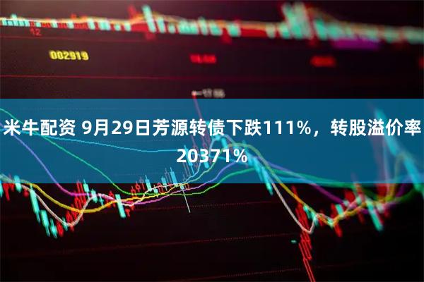 米牛配资 9月29日芳源转债下跌111%，转股溢价率20371%
