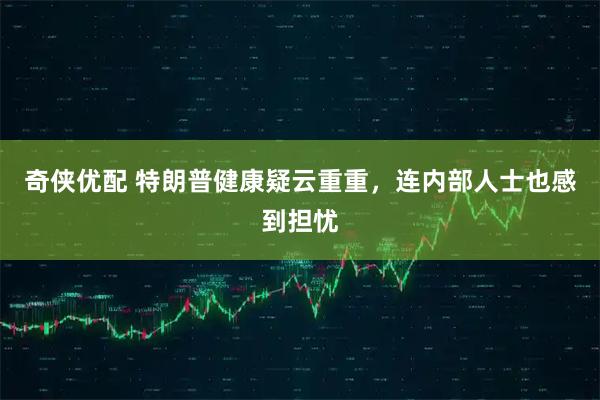 奇侠优配 特朗普健康疑云重重，连内部人士也感到担忧