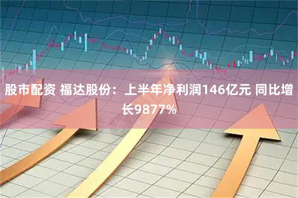 股市配资 福达股份：上半年净利润146亿元 同比增长9877%