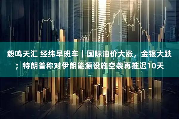 毅鸣天汇 经纬早班车｜国际油价大涨，金银大跌；特朗普称对伊朗能源设施空袭再推迟10天