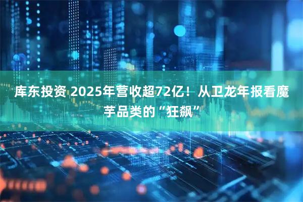 库东投资 2025年营收超72亿！从卫龙年报看魔芋品类的“狂飙”