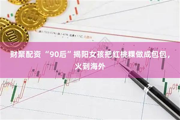 财聚配资 “90后”揭阳女孩把红桃粿做成包包，火到海外