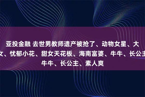 亚投金融 去世男教师遗产被抢了、动物女星、大鲨鱼、哑女、忧郁小花、甜女天花板、海南富婆、牛牛、长公主、素人爽