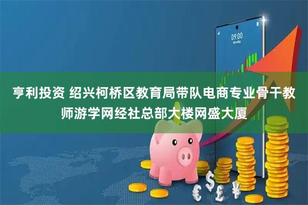 亨利投资 绍兴柯桥区教育局带队电商专业骨干教师游学网经社总部大楼网盛大厦
