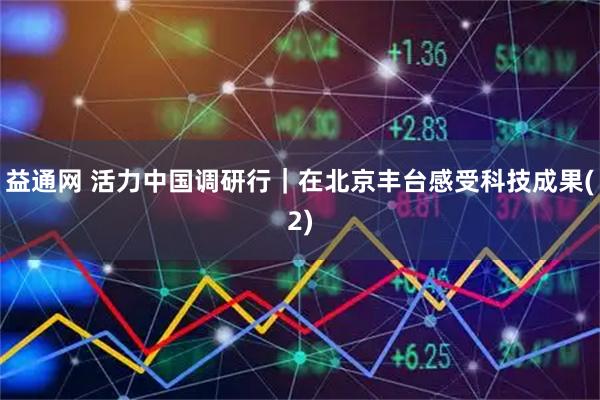 益通网 活力中国调研行｜在北京丰台感受科技成果(2)