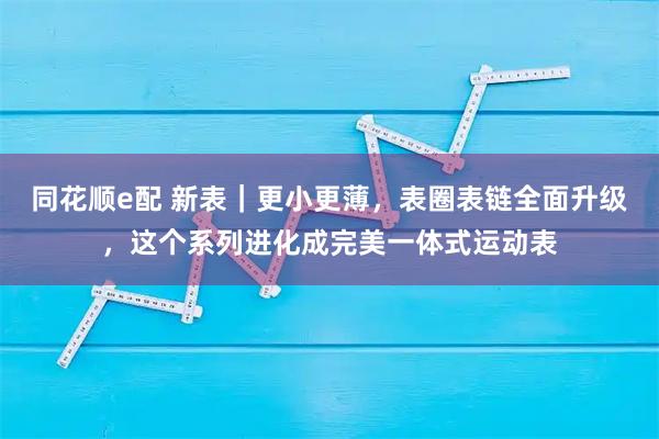 同花顺e配 新表｜更小更薄，表圈表链全面升级，这个系列进化成完美一体式运动表