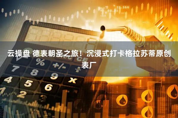 云操盘 德表朝圣之旅！沉浸式打卡格拉苏蒂原创表厂