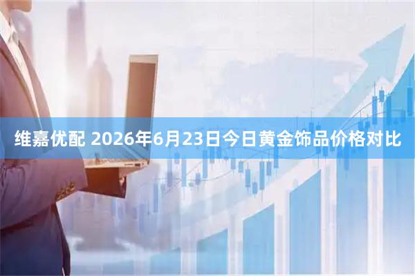 维嘉优配 2026年6月23日今日黄金饰品价格对比
