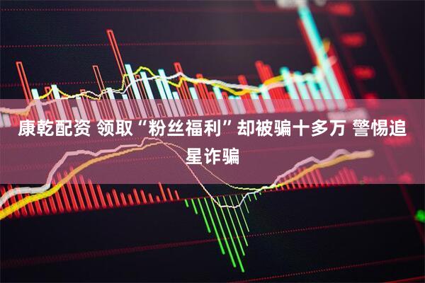 康乾配资 领取“粉丝福利”却被骗十多万 警惕追星诈骗