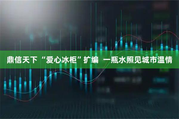 鼎信天下 “爱心冰柜”扩编  一瓶水照见城市温情