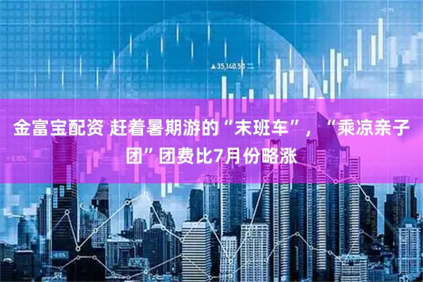 金富宝配资 赶着暑期游的“末班车”，“乘凉亲子团”团费比7月份略涨