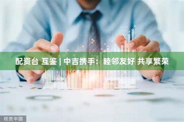 配资台 互鉴 | 中吉携手：睦邻友好 共享繁荣