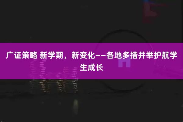 广证策略 新学期，新变化——各地多措并举护航学生成长