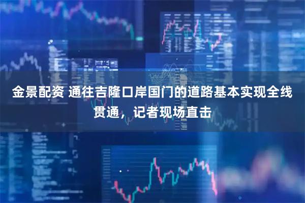 金景配资 通往吉隆口岸国门的道路基本实现全线贯通，记者现场直击